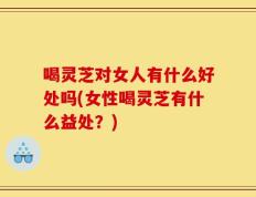 喝灵芝对女人有什么好处吗(女性喝灵芝有什么益处？)