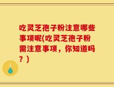 吃灵芝孢子粉注意哪些事项呢(吃灵芝孢子粉需注意事项，你知道吗？)