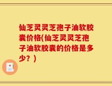 仙芝灵灵芝孢子油软胶囊价格(仙芝灵灵芝孢子油软胶囊的价格是多少？)