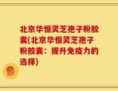 北京华恒灵芝孢子粉胶囊(北京华恒灵芝孢子粉胶囊：提升免疫力的选择)