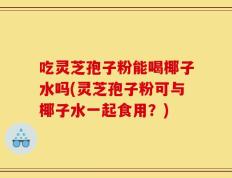 吃灵芝孢子粉能喝椰子水吗(灵芝孢子粉可与椰子水一起食用？)