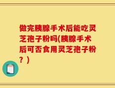 做完胰腺手术后能吃灵芝孢子粉吗(胰腺手术后可否食用灵芝孢子粉？)