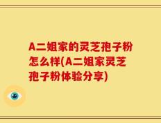 A二姐家的灵芝孢子粉怎么样(A二姐家灵芝孢子粉体验分享)