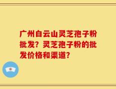 广州白云山灵芝孢子粉批发？灵芝孢子粉的批发价格和渠道？