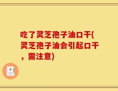 吃了灵芝孢子油口干(灵芝孢子油会引起口干，需注意)