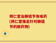 同仁堂治肺结节有啥药(同仁堂推出针对肺结节的新药物)
