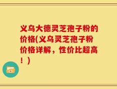 义乌大德灵芝孢子粉的价格(义乌灵芝孢子粉价格详解，性价比超高！)