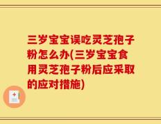 三岁宝宝误吃灵芝孢子粉怎么办(三岁宝宝食用灵芝孢子粉后应采取的应对措施)