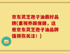 京东灵芝孢子油最好品牌(重视养颜保健，这些京东灵芝孢子油品牌值得你关注！)