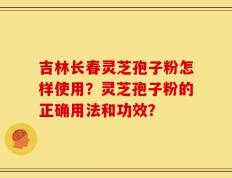 吉林长春灵芝孢子粉怎样使用？灵芝孢子粉的正确用法和功效？