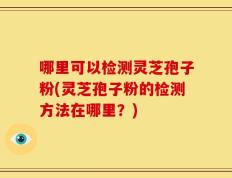 哪里可以检测灵芝孢子粉(灵芝孢子粉的检测方法在哪里？)