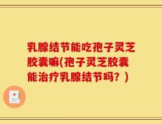 乳腺结节能吃孢子灵芝胶囊嘛(孢子灵芝胶囊能治疗乳腺结节吗？)
