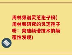 周林频谱灵芝孢子粉(周林频研究的灵芝孢子粉：突破频谱技术的颠覆性发现)