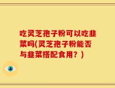 吃灵芝孢子粉可以吃韭菜吗(灵芝孢子粉能否与韭菜搭配食用？)