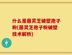 什么是菌灵芝破壁孢子粉(菌灵芝孢子粉破壁技术解析)