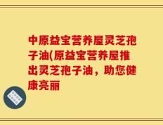 中原益宝营养屋灵芝孢子油(原益宝营养屋推出灵芝孢子油，助您健康亮丽