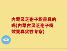 内蒙灵芝孢子粉是真的吗(内蒙古灵芝孢子粉效果真实性考察)