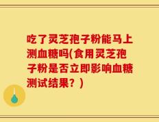 吃了灵芝孢子粉能马上测血糖吗(食用灵芝孢子粉是否立即影响血糖测试结果？)