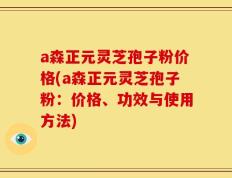 a森正元灵芝孢子粉价格(a森正元灵芝孢子粉：价格、功效与使用方法)