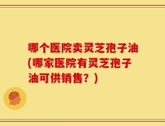 哪个医院卖灵芝孢子油(哪家医院有灵芝孢子油可供销售？)