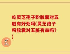 吃灵芝孢子粉胶囊对五脏有好处吗(灵芝孢子粉胶囊对五脏有益吗？)