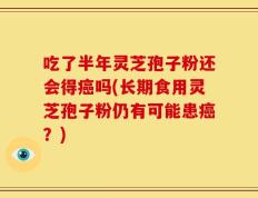吃了半年灵芝孢子粉还会得癌吗(长期食用灵芝孢子粉仍有可能患癌？)