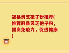 冠县灵芝孢子粉推荐(推荐冠县灵芝孢子粉，提高免疫力，促进健康)
