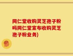 同仁堂收购灵芝孢子粉吗同仁堂宣布收购灵芝孢子粉业务)