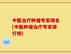 中医治疗肿瘤专家排名(中医肿瘤治疗专家排行榜)