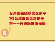 台湾富硒破壁灵芝孢子粉(台湾富硒灵芝孢子粉——升级版健康保障)