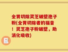 全胃切除灵芝破壁孢子粉(全胃切除者的福音！灵芝孢子粉破壁，助消化吸收)