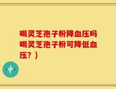 喝灵芝孢子粉降血压吗喝灵芝孢子粉可降低血压？)