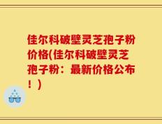 佳尔科破壁灵芝孢子粉价格(佳尔科破壁灵芝孢子粉：最新价格公布！)