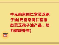 中元南京同仁堂灵芝孢子油(元南京同仁堂推出灵芝孢子油产品，助力健康养生)
