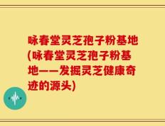 咏春堂灵芝孢子粉基地(咏春堂灵芝孢子粉基地——发掘灵芝健康奇迹的源头)