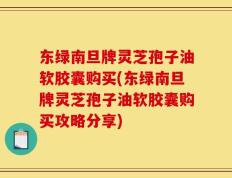 东绿南旦牌灵芝孢子油软胶囊购买(东绿南旦牌灵芝孢子油软胶囊购买攻略分享)