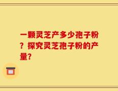 一颗灵芝产多少孢子粉？探究灵芝孢子粉的产量？
