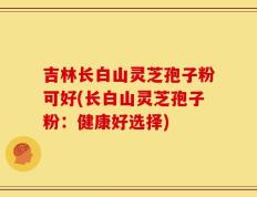 吉林长白山灵芝孢子粉可好(长白山灵芝孢子粉：健康好选择)