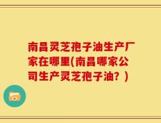南昌灵芝孢子油生产厂家在哪里(南昌哪家公司生产灵芝孢子油？)