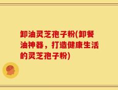 卸油灵芝孢子粉(卸餐油神器，打造健康生活的灵芝孢子粉)