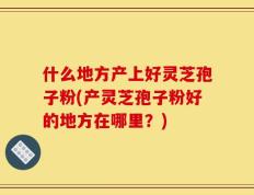 什么地方产上好灵芝孢子粉(产灵芝孢子粉好的地方在哪里？)