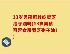 13岁男孩可以吃灵芝孢子油吗(13岁男孩可否食用灵芝孢子油？)