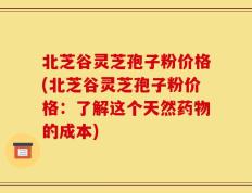 北芝谷灵芝孢子粉价格(北芝谷灵芝孢子粉价格：了解这个天然药物的成本)