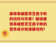 康得易破壁灵芝孢子粉的功效与作用？解读康得易破壁灵芝孢子粉的营养成分和保健功效？