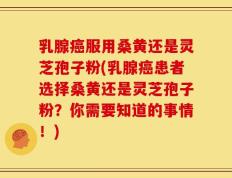 乳腺癌服用桑黄还是灵芝孢子粉(乳腺癌患者选择桑黄还是灵芝孢子粉？你需要知道的事情！)