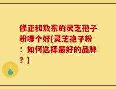 修正和敖东的灵芝孢子粉哪个好(灵芝孢子粉：如何选择最好的品牌？)