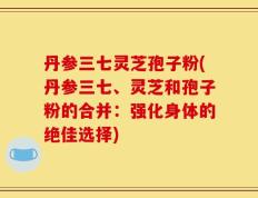 丹参三七灵芝孢子粉(丹参三七、灵芝和孢子粉的合并：强化身体的绝佳选择)
