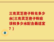 三克灵芝孢子粉兑多少水(三克灵芝孢子粉应该和多少水配合最适宜？)