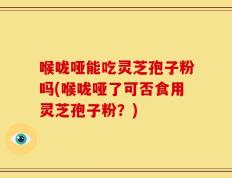 喉咙哑能吃灵芝孢子粉吗(喉咙哑了可否食用灵芝孢子粉？)