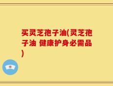 买灵芝孢子油(灵芝孢子油 健康护身必需品)